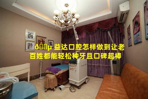 🐵 益达口腔怎样做到让老百姓都能轻松种牙且口碑超棒